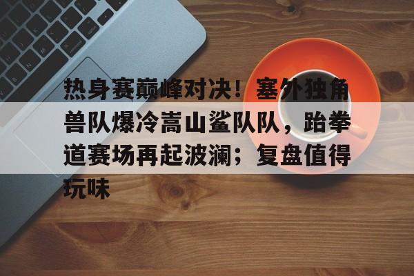 爱游戏电子关于热身赛巅峰对决！塞外独角兽队爆冷嵩山鲨队队，跆拳道赛场再起波澜；复盘值得玩味的信息